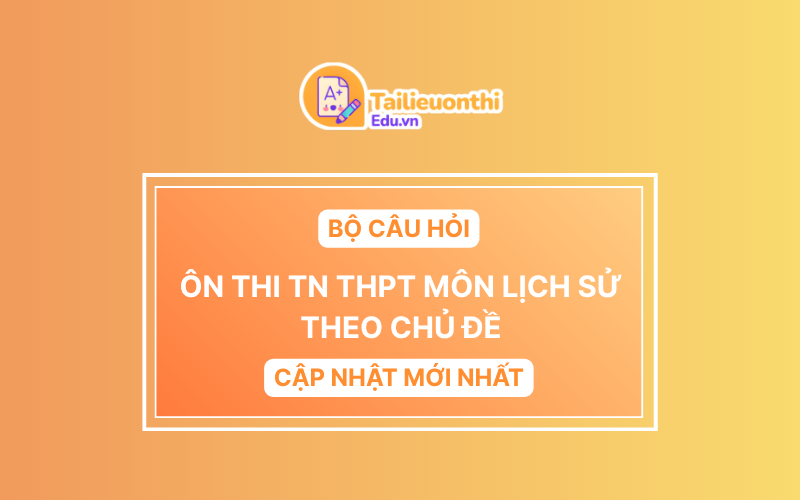 Bộ Câu Hỏi Ôn Thi TN THPT môn Lịch Sử Theo Chủ Đề (Cập Nhật Mới Nhất 2025)
